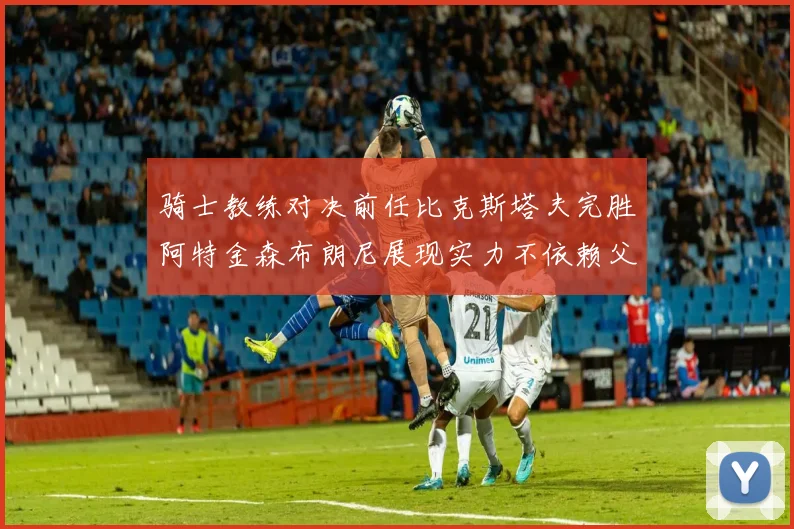 骑士教练对决前任比克斯塔夫完胜阿特金森布朗尼展现实力不依赖父亲