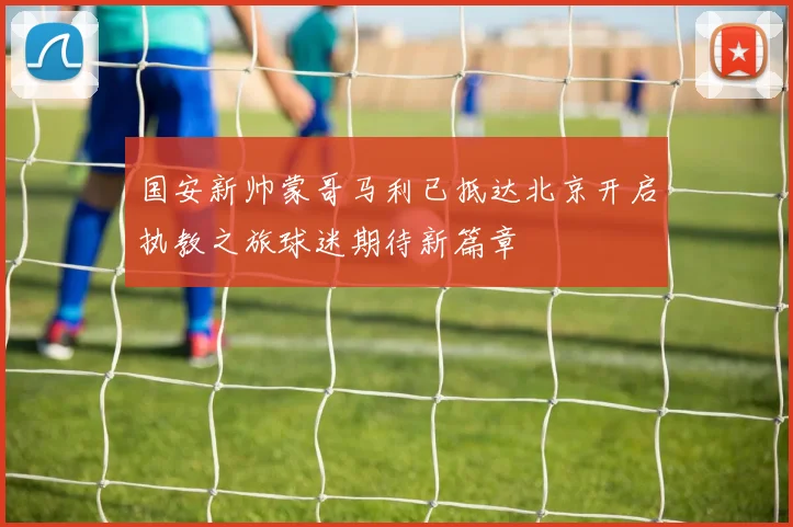 国安新帅蒙哥马利已抵达北京开启执教之旅球迷期待新篇章